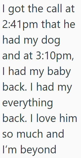 I got the call at 2:41pm that he had my dog and at 3:10pm, I had my baby back. I had my everything back. I love him so much and I'm beyond