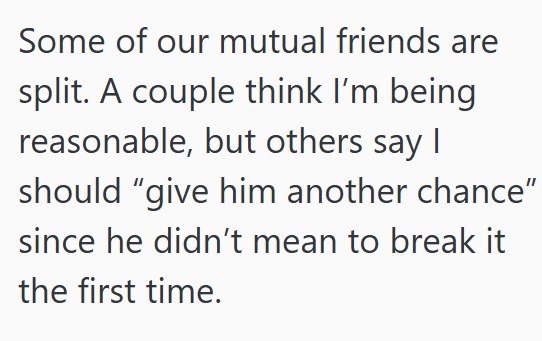 Some of our mutual friends are split. A couple think I'm being reasonable, but others say I should "give him another chance" since he didn't mean to break it the first time.