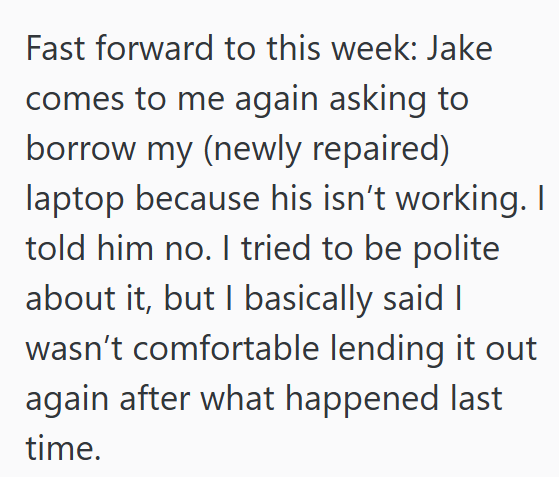 Fast forward to this week: Jake comes to me again asking to borrow my (newly repaired) laptop because his isn't working. I told him no. I tried to be polite about it, but I basically said I wasn't comfortable lending it out again after what happened last time.