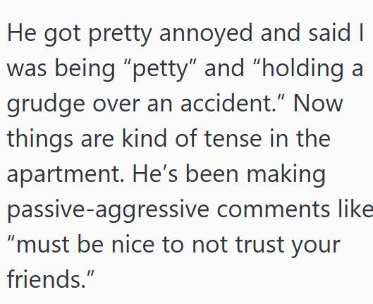 He got pretty annoyed and said I was being “petty” and “holding a grudge over an accident." Now things are kind of tense in the apartment. He's been making passive-aggressive comments like "must be nice to not trust your friends."