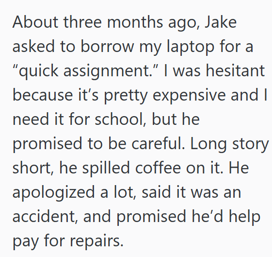 About three months ago, Jake asked to borrow my laptop for a “quick assignment.” I was hesitant because it's pretty expensive and I need it for school, but he promised to be careful. Long story short, he spilled coffee on it. He apologized a lot, said it was an accident, and promised he'd help pay for repairs.