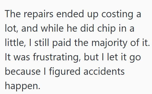 The repairs ended up costing a lot, and while he did chip in a little, I still paid the majority of it. It was frustrating, but I let it go because I figured accidents happen.