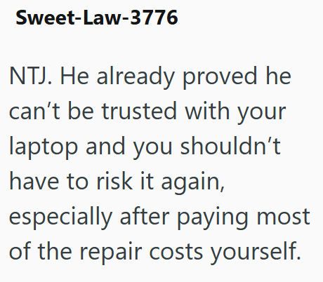 Sweet-Law-3776 NTJ. He already proved he can't be trusted with your laptop and you shouldn't have to risk it again, especially after paying most of the repair costs yourself.