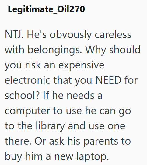 Legitimate_Oil270 NTJ. He's obvously careless with belongings. Why should you risk an expensive electronic that you NEED for school? If he needs a computer to use he can go to the library and use one there. Or ask his parents to buy him a new laptop.