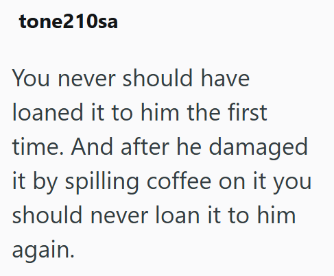tone210sa You never should have loaned it to him the first time. And after he damaged it by spilling coffee on it you should never loan it to him again.