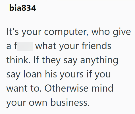 bia834 It's your computer, who give what your friends af think. If they say anything say loan his yours if you want to. Otherwise mind your own business.
