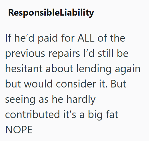 ResponsibleLiability If he'd paid for ALL of the previous repairs I'd still be hesitant about lending again but would consider it. But seeing as he hardly contributed it's a big fat NOPE