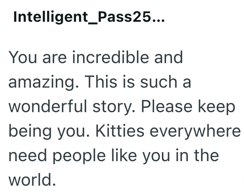 Intelligent Pass25... You are incredible and amazing. This is such a wonderful story. Please keep being you. Kitties everywhere need people like you in the world.
