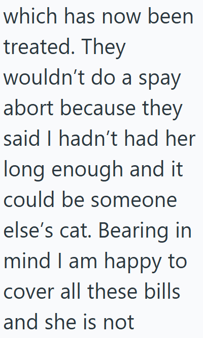 which has now been treated. They wouldn't do a spay abort because they said I hadn't had her long enough and it could be someone else's cat. Bearing in mind I am happy to I cover all these bills and she is not