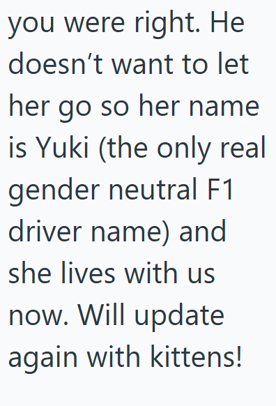 you were right. He doesn't want to let her go so her name is Yuki (the only real gender neutral F1 driver name) and she lives with us now. Will update again with kittens!