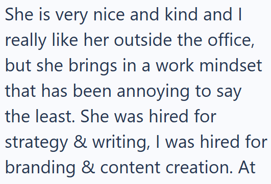 She is very nice and kind and I really like her outside the office, but she brings in a work mindset that has been annoying to say the least. She was hired for strategy & writing, I was hired for branding & content creation. At