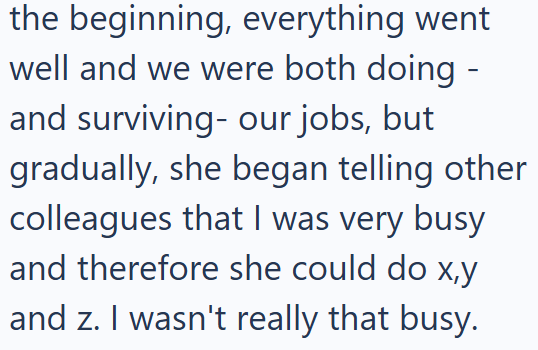 the beginning, everything went well and we were both doing - and surviving- our jobs, but gradually, she began telling other colleagues that I was very busy and therefore she could do x,y and z. I wasn't really that busy.