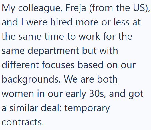 My colleague, Freja (from the US), and I were hired more or less at the same time to work for the same department but with different focuses based on our backgrounds. We are both women in our early 30s, and got a similar deal: temporary contracts.