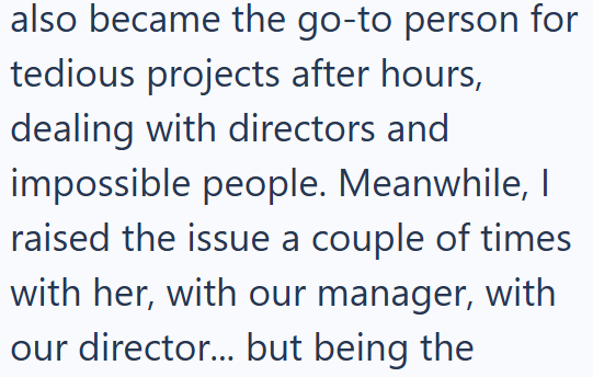also became the go-to person for tedious projects after hours, dealing with directors and impossible people. Meanwhile, I raised the issue a couple of times with her, with our manager, with our director... but being the