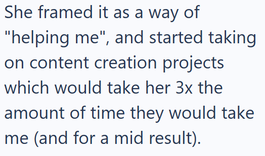 She framed it as a way of "helping me", and started taking on content creation projects which would take her 3x the amount of time they would take me (and for a mid result).