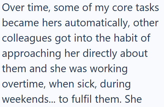 Over time, some of my core tasks became hers automatically, other colleagues got into the habit of approaching her directly about them and she was working overtime, when sick, during weekends... to fulfil them. She