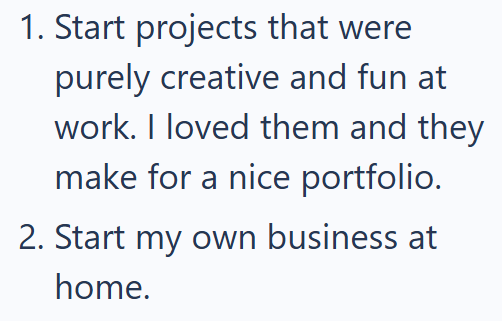 1. Start projects that were purely creative and fun at work. I loved them and they make for a nice portfolio. 2. Start my own business at home.