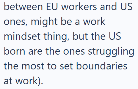 between EU workers and US ones, might be a work mindset thing, but the US born are the ones struggling the most to set boundaries at work).