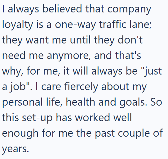 I always believed that company loyalty is a one-way traffic lane; they want me until they don't need me anymore, and that's why, for me, it will always be "just a job". I care fiercely about my personal life, health and goals. So this set-up has worked well enough for me the past couple of years.