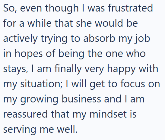 So, even though I was frustrated for a while that she would be actively trying to absorb my job in hopes of being the one who stays, I am finally very happy with my situation; I will get to focus on my growing business and I am reassured that my mindset is serving me well.