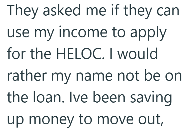 They asked me if they can use my income to apply for the HELOC. I would rather my name not be on the loan. Ive been saving up money to move out,