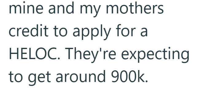 mine and my mothers credit to apply for a HELOC. They're expecting to get around 900k.