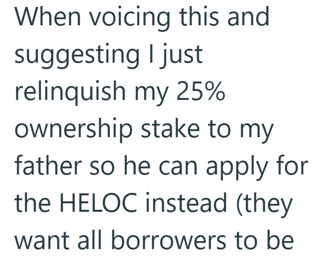 When voicing this and suggesting I just relinquish my 25% ownership stake to my father so he can apply for the HELOC instead (they want all borrowers to be