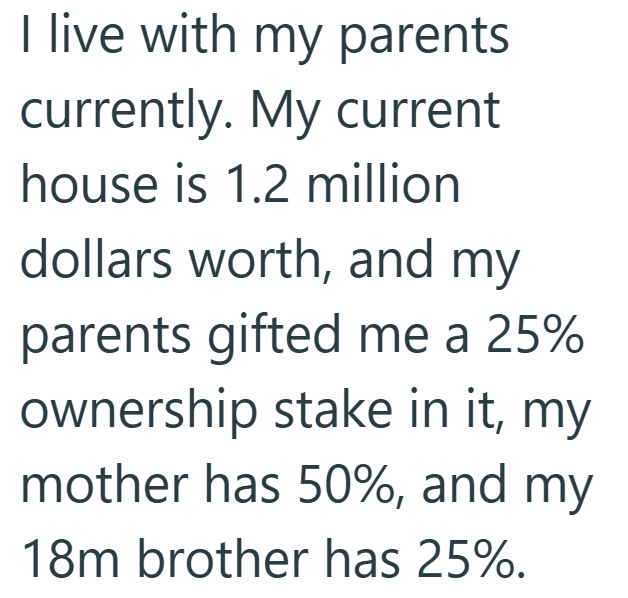 I live with my parents currently. My current house is 1.2 million dollars worth, and my parents gifted me a 25% ownership stake in it, my mother has 50%, and my 18m brother has 25%.