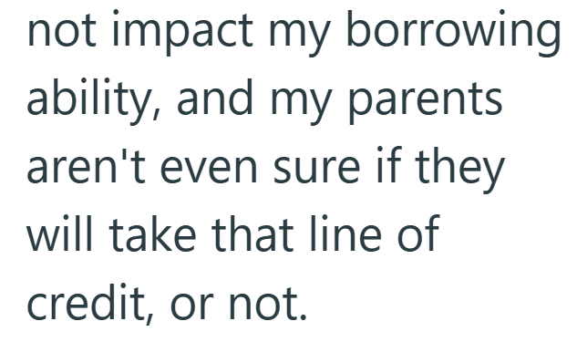 not impact my borrowing ability, and my parents aren't even sure if they will take that line of credit, or not.
