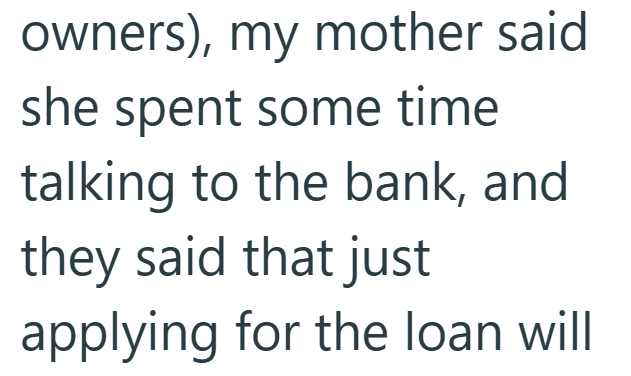 owners), my mother said she spent some time. talking to the bank, and they said that just applying for the loan will