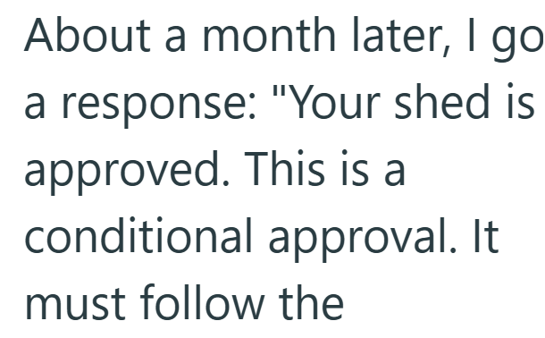About a month later, I go. a response: "Your shed is approved. This is a conditional approval. It must follow the