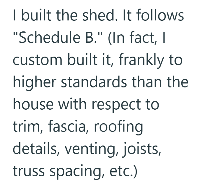 I built the shed. It follows "Schedule B." (In fact, I custom built it, frankly to higher standards than the house with respect to trim, fascia, roofing details, venting, joists, truss spacing, etc.)