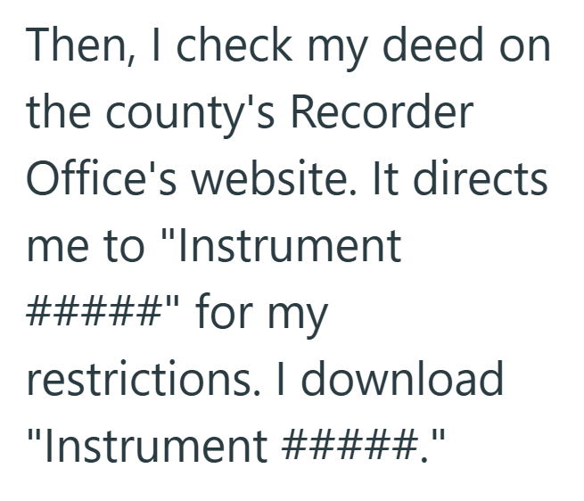 Then, I check my deed on the county's Recorder Office's website. It directs me to "Instrument #####" for my restrictions. I download. "Instrument #####."