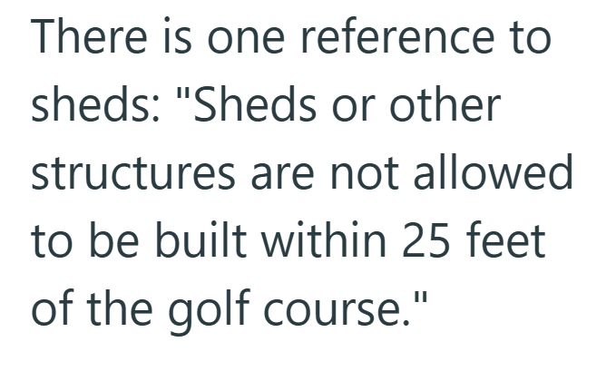 There is one reference to sheds: "Sheds or other structures are not allowed to be built within 25 feet of the golf course."