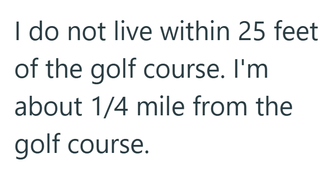 I do not live within 25 feet of the golf course. I'm about 1/4 mile from the golf course.