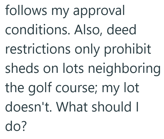 follows my approval conditions. Also, deed restrictions only prohibit sheds on lots neighboring the golf course; my lot doesn't. What should I do?