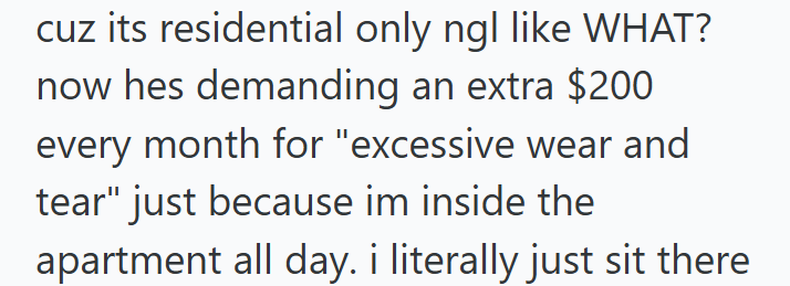 cuz its residential only ngl like WHAT? now hes demanding an extra $200 every month for "excessive wear and tear" just because im inside the apartment all day. i literally just sit there