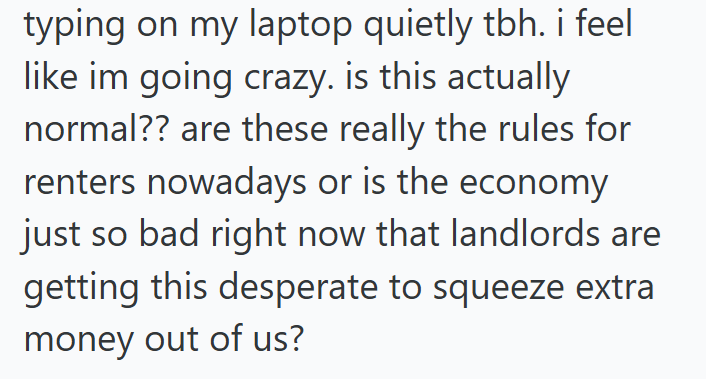 typing on my laptop quietly tbh. i feel like im going crazy. is this actually normal?? are these really the rules for renters nowadays or is the economy just so bad right now that landlords are getting this desperate to squeeze extra money out of us?