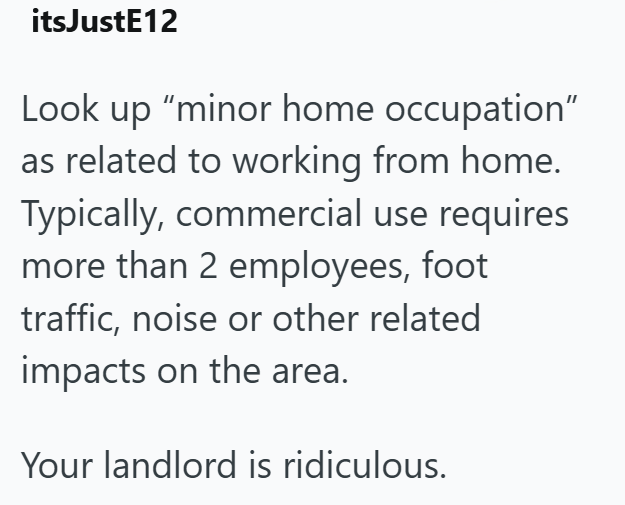itsJustE12 Look up "minor home occupation" as related to working from home. Typically, commercial use requires more than 2 employees, foot traffic, noise or other related impacts on the area. Your landlord is ridiculous.