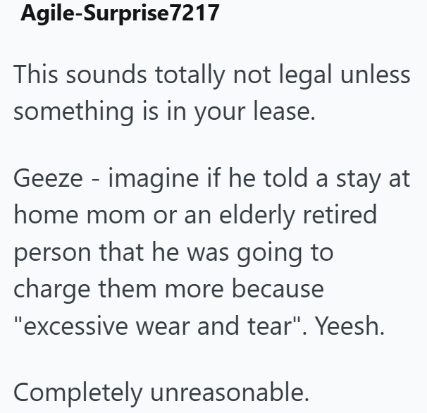 Agile-Surprise 7217 This sounds totally not legal unless something is in your lease. Geeze imagine if he told a stay at home mom or an elderly retired person that he was going to charge them more because "excessive wear and tear". Yeesh. Completely unreasonable.