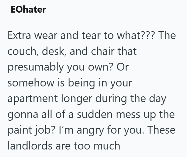 EOhater Extra wear and tear to what??? The couch, desk, and chair that presumably you own? Or somehow is being in your apartment longer during the day gonna all of a sudden mess up the paint job? I'm angry for you. These landlords are too much