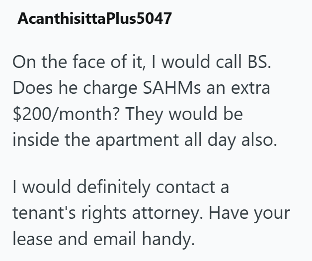 AcanthisittaPlus5047 On the face of it, I would call BS. Does he charge SAHMs an extra $200/month? They would be inside the apartment all day also. I would definitely contact a tenant's rights attorney. Have your lease and email handy.