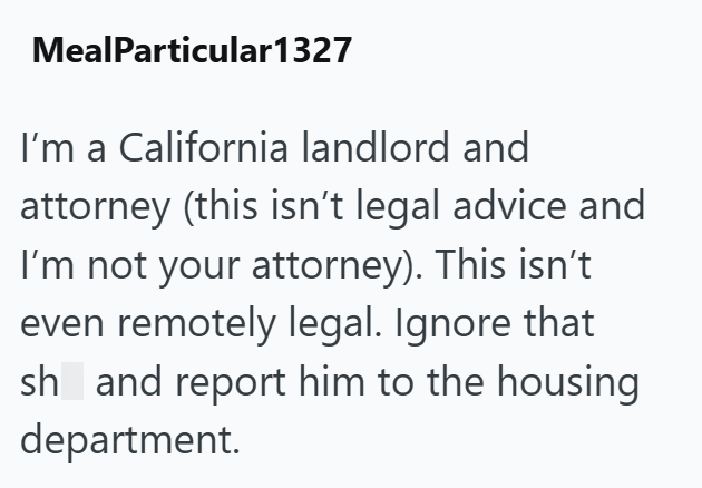 MealParticular1327 I'm a California landlord and attorney (this isn't legal advice and I'm not your attorney). This isn't even remotely legal. Ignore that sh and report him to the housing department.