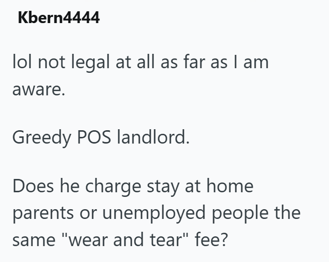Kbern4444 lol not legal at all as far as I am aware. Greedy POS landlord. Does he charge stay at home parents or unemployed people the same "wear and tear" fee?