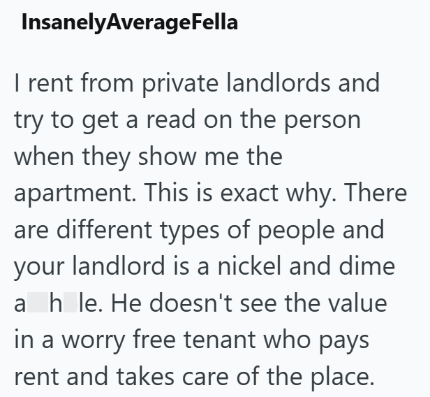 InsanelyAverageFella I rent from private landlords and try to get a read on the person when they show me the apartment. This is exact why. There are different types of people and your landlord is a nickel and dime ah le. He doesn't see the value in a worry free tenant who pays rent and takes care of the place.