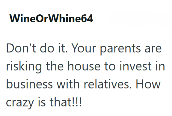 WineOrWhine64 Don't do it. Your parents are risking the house to invest in business with relatives. How crazy is that!!!