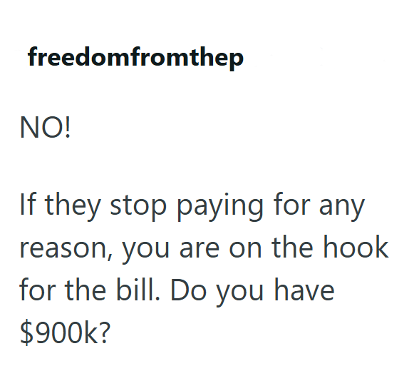 freedomfromthep NO! If they stop paying for any reason, you are on the hook for the bill. Do you have $900k?