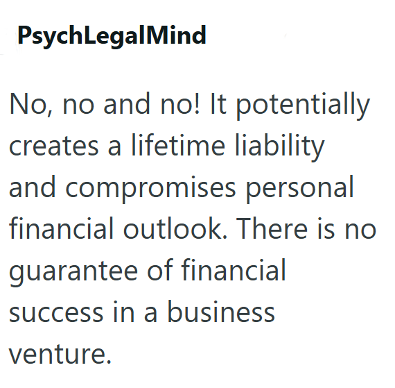 PsychLegal Mind No, no and no! It potentially creates a lifetime liability and compromises personal financial outlook. There is no guarantee of financial success in a business venture.