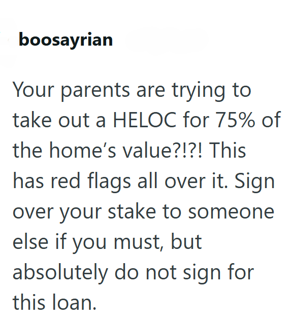 boosayrian Your parents are trying to take out a HELOC for 75% of the home's value?!?! This has red flags all over it. Sign over your stake to someone else if you must, but absolutely do not sign for this loan.