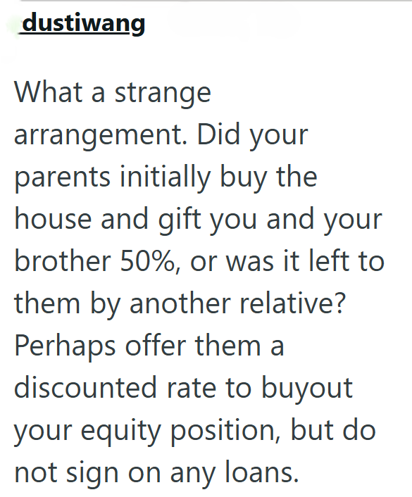 dustiwang What a strange arrangement. Did your parents initially buy the house and gift you and your brother 50%, or was it left to them by another relative? Perhaps offer them a discounted rate to buyout your equity position, but do not sign on any loans.